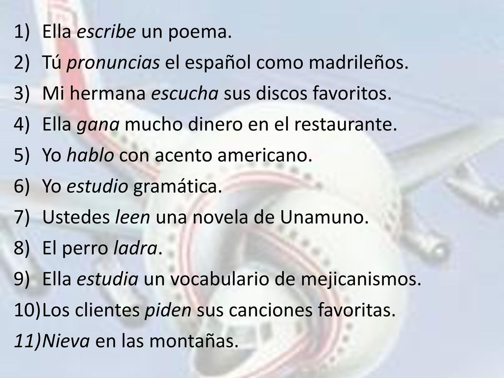 Ella escribe un poema. Tú pronuncias el español como madrileños. Mi hermana escucha sus discos favoritos.