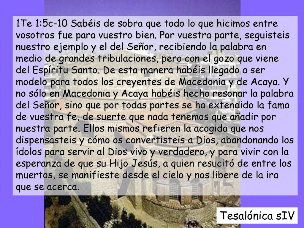 1Te 1:5c-10 Sabéis de sobra que todo lo que hicimos entre vosotros fue para vuestro bien. Por vuestra parte, seguisteis nuestro ejemplo y el del Señor, recibiendo la palabra en medio de grandes tribulaciones, pero con el gozo que viene del Espíritu Santo. De esta manera habéis llegado a ser modelo para todos los creyentes de Macedonia y de Acaya. Y no sólo en Macedonia y Acaya habéis hecho resonar la palabra del Señor, sino que por todas partes se ha extendido la fama de vuestra fe, de suerte que nada tenemos que añadir por nuestra parte. Ellos mismos refieren la acogida que nos dispensasteis y cómo os convertisteis a Dios, abandonando los ídolos para servir al Dios vivo y verdadero, y para vivir con la esperanza de que su Hijo Jesús, a quien resucitó de entre los muertos, se manifieste desde el cielo y nos libere de la ira que se acerca.