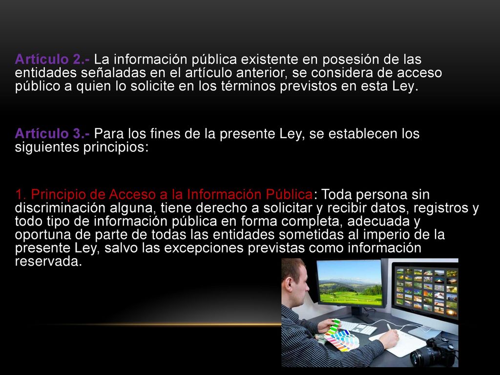 Artículo 2.- La información pública existente en posesión de las entidades señaladas en el artículo anterior, se considera de acceso público a quien lo solicite en los términos previstos en esta Ley.