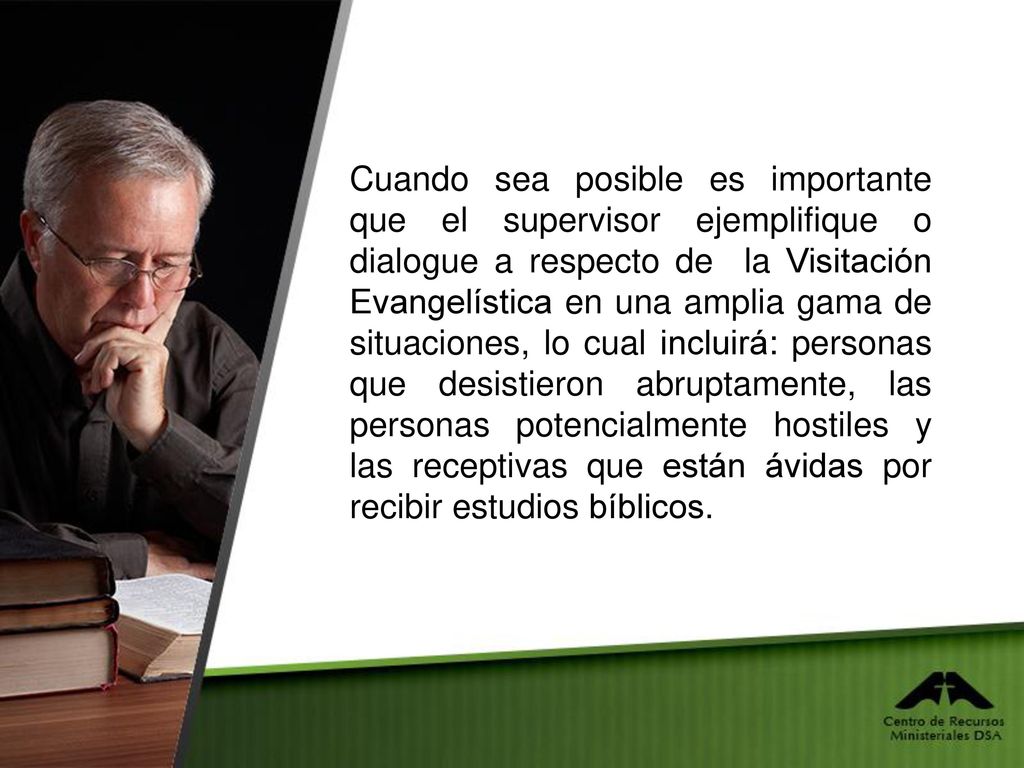 Cuando sea posible es importante que el supervisor ejemplifique o dialogue a respecto de la Visitación Evangelística en una amplia gama de situaciones, lo cual incluirá: personas que desistieron abruptamente, las personas potencialmente hostiles y las receptivas que están ávidas por recibir estudios bíblicos.