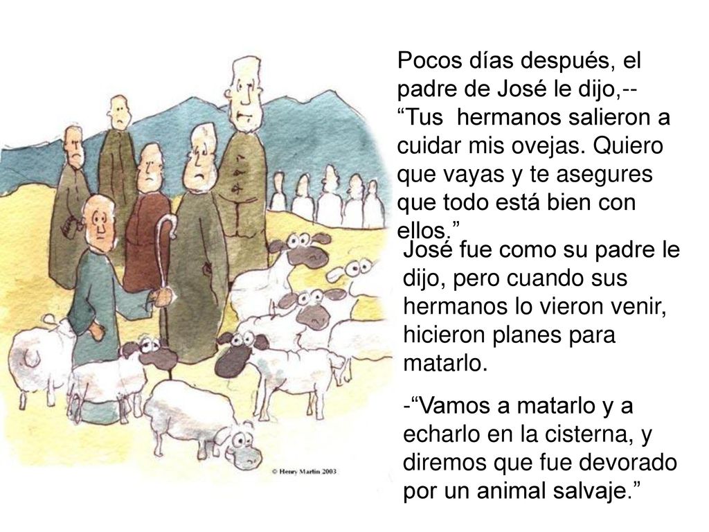Pocos días después, el padre de José le dijo,-- Tus hermanos salieron a cuidar mis ovejas. Quiero que vayas y te asegures que todo está bien con ellos.