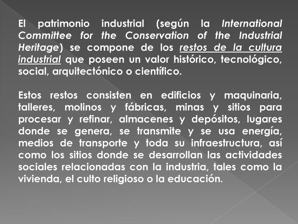 El patrimonio industrial (según la International Committee for the Conservation of the Industrial Heritage) se compone de los restos de la cultura industrial que poseen un valor histórico, tecnológico, social, arquitectónico o científico.
