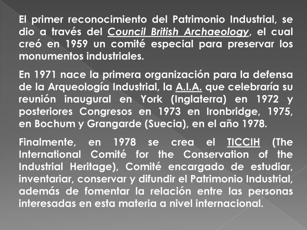 El primer reconocimiento del Patrimonio Industrial, se dio a través del Council British Archaeology, el cual creó en 1959 un comité especial para preservar los monumentos industriales.