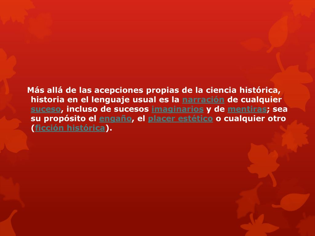 Más allá de las acepciones propias de la ciencia histórica, historia en el lenguaje usual es la narración de cualquier suceso, incluso de sucesos imaginarios y de mentiras; sea su propósito el engaño, el placer estético o cualquier otro (ficción histórica).
