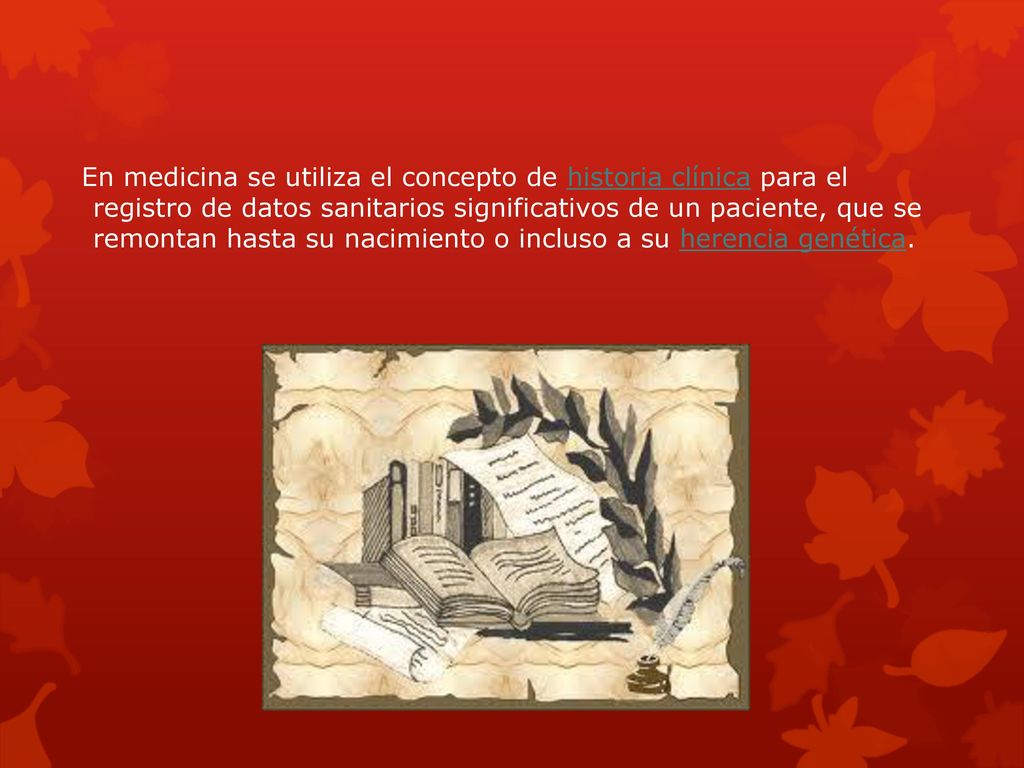 En medicina se utiliza el concepto de historia clínica para el registro de datos sanitarios significativos de un paciente, que se remontan hasta su nacimiento o incluso a su herencia genética.