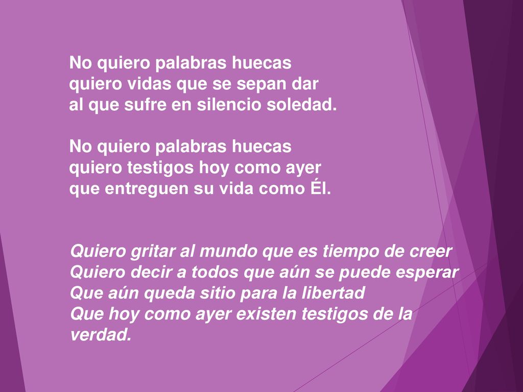 No quiero palabras huecas quiero vidas que se sepan dar al que sufre en silencio soledad. No quiero palabras huecas quiero testigos hoy como ayer que entreguen su vida como Él.