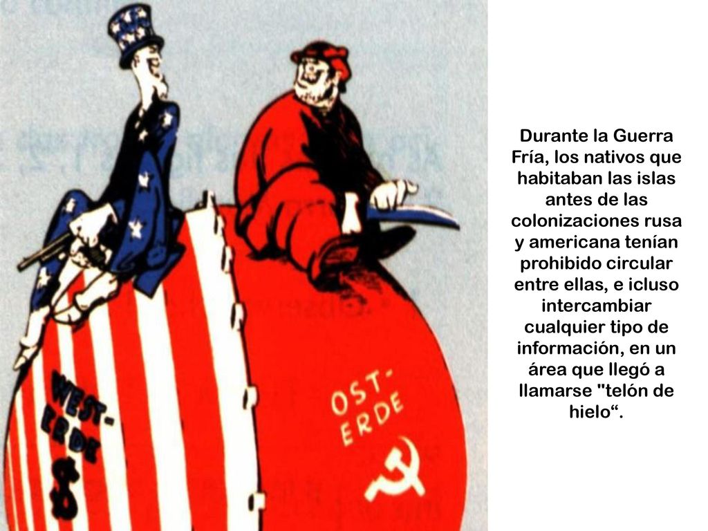 Durante la Guerra Fría, los nativos que habitaban las islas antes de las colonizaciones rusa y americana tenían prohibido circular entre ellas, e icluso intercambiar cualquier tipo de información, en un área que llegó a llamarse telón de hielo .