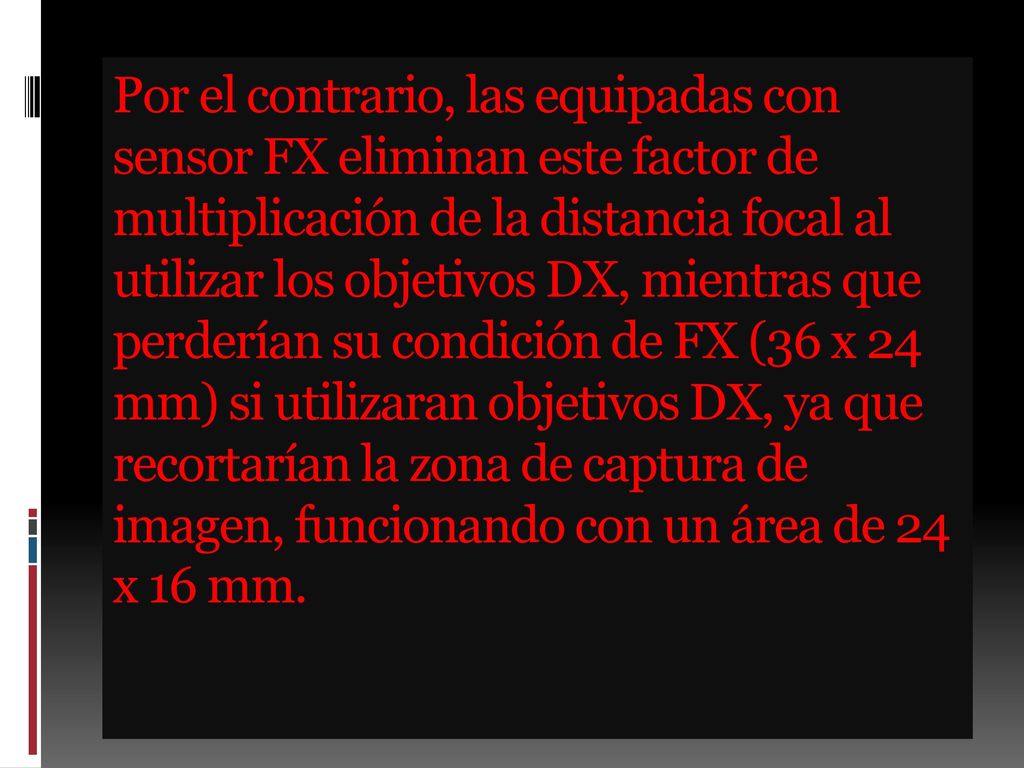 Por el contrario, las equipadas con sensor FX eliminan este factor de multiplicación de la distancia focal al utilizar los objetivos DX, mientras que perderían su condición de FX (36 x 24 mm) si utilizaran objetivos DX, ya que recortarían la zona de captura de imagen, funcionando con un área de 24 x 16 mm.