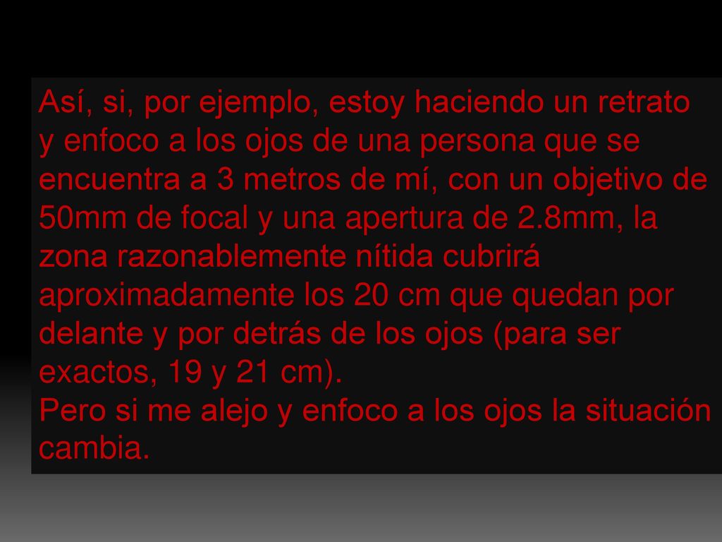 Así, si, por ejemplo, estoy haciendo un retrato y enfoco a los ojos de una persona que se encuentra a 3 metros de mí, con un objetivo de 50mm de focal y una apertura de 2.8mm, la zona razonablemente nítida cubrirá aproximadamente los 20 cm que quedan por delante y por detrás de los ojos (para ser exactos, 19 y 21 cm).