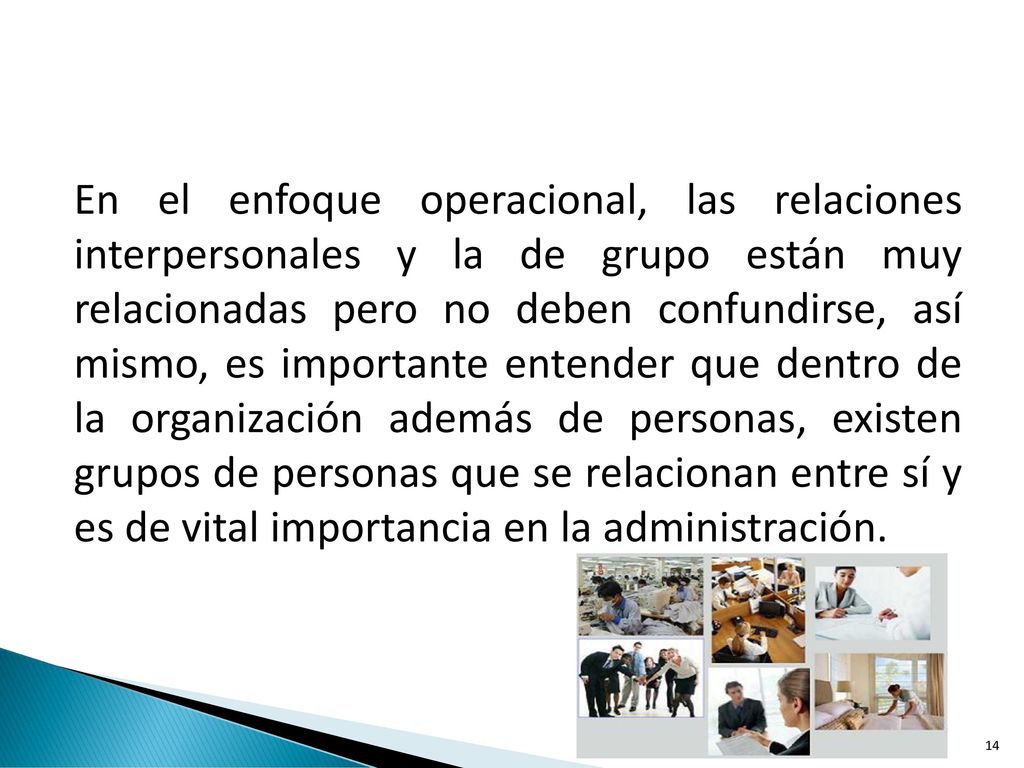 En el enfoque operacional, las relaciones interpersonales y la de grupo están muy relacionadas pero no deben confundirse, así mismo, es importante entender que dentro de la organización además de personas, existen grupos de personas que se relacionan entre sí y es de vital importancia en la administración.