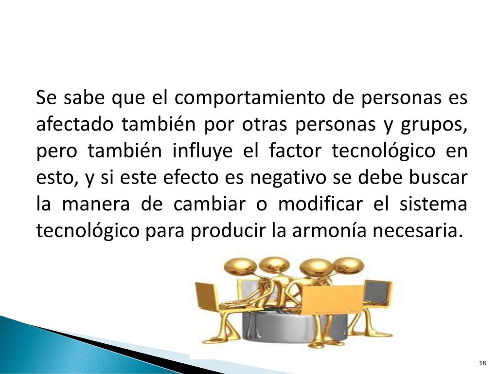 Se sabe que el comportamiento de personas es afectado también por otras personas y grupos, pero también influye el factor tecnológico en esto, y si este efecto es negativo se debe buscar la manera de cambiar o modificar el sistema tecnológico para producir la armonía necesaria.