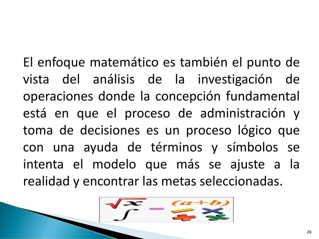 El enfoque matemático es también el punto de vista del análisis de la investigación de operaciones donde la concepción fundamental está en que el proceso de administración y toma de decisiones es un proceso lógico que con una ayuda de términos y símbolos se intenta el modelo que más se ajuste a la realidad y encontrar las metas seleccionadas.