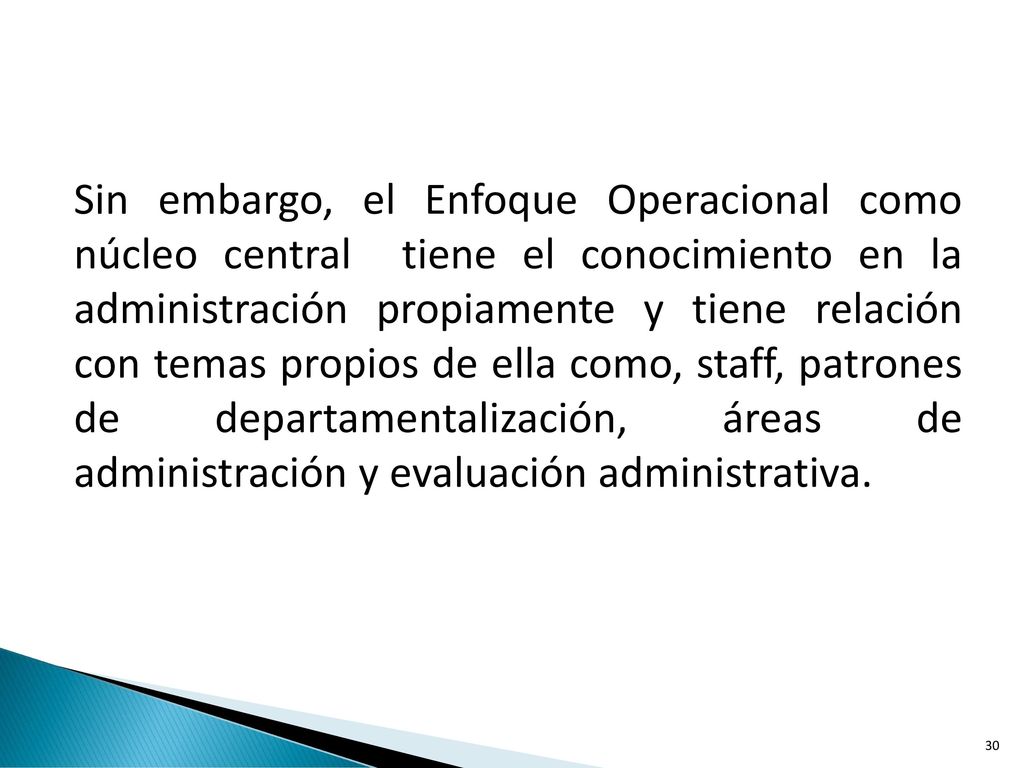 Sin embargo, el Enfoque Operacional como núcleo central tiene el conocimiento en la administración propiamente y tiene relación con temas propios de ella como, staff, patrones de departamentalización, áreas de administración y evaluación administrativa.