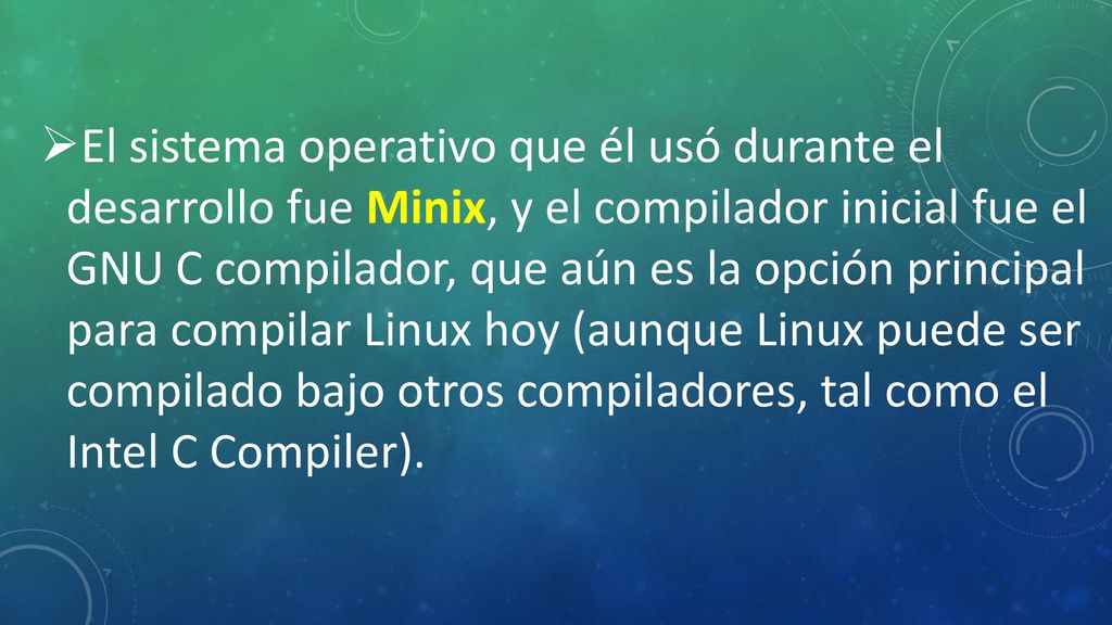 El sistema operativo que él usó durante el desarrollo fue Minix, y el compilador inicial fue el GNU C compilador, que aún es la opción principal para compilar Linux hoy (aunque Linux puede ser compilado bajo otros compiladores, tal como el Intel C Compiler).