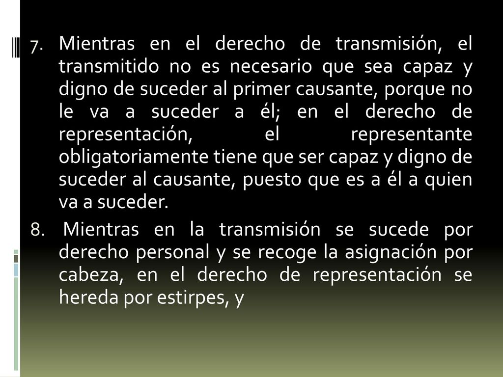 Mientras en el derecho de transmisión, el transmitido no es necesario que sea capaz y digno de suceder al primer causante, porque no le va a suceder a él; en el derecho de representación, el representante obligatoriamente tiene que ser capaz y digno de suceder al causante, puesto que es a él a quien va a suceder.