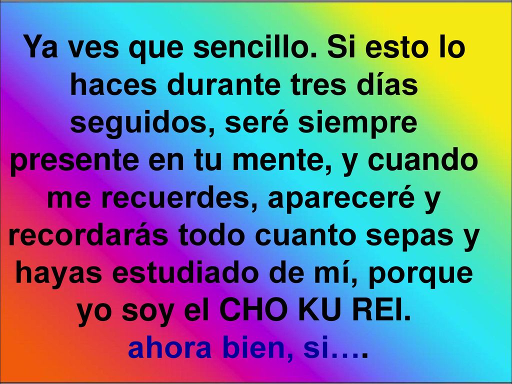 Ya ves que sencillo. Si esto lo haces durante tres días seguidos, seré siempre presente en tu mente, y cuando me recuerdes, apareceré y recordarás todo cuanto sepas y hayas estudiado de mí, porque yo soy el CHO KU REI.