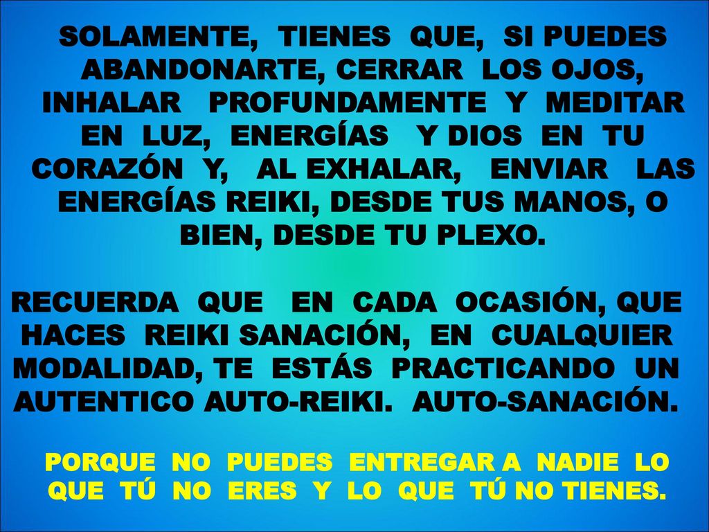 SOLAMENTE, TIENES QUE, SI PUEDES ABANDONARTE, CERRAR LOS OJOS, INHALAR PROFUNDAMENTE Y MEDITAR EN LUZ, ENERGÍAS Y DIOS EN TU CORAZÓN Y, AL EXHALAR, ENVIAR LAS ENERGÍAS REIKI, DESDE TUS MANOS, O BIEN, DESDE TU PLEXO.