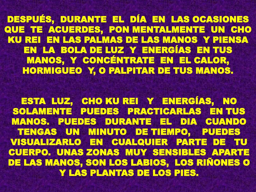 DESPUÉS, DURANTE EL DÍA EN LAS OCASIONES QUE TE ACUERDES, PON MENTALMENTE UN CHO KU REI EN LAS PALMAS DE LAS MANOS Y PIENSA EN LA BOLA DE LUZ Y ENERGÍAS EN TUS MANOS, Y CONCÉNTRATE EN EL CALOR, HORMIGUEO Y, O PALPITAR DE TUS MANOS.