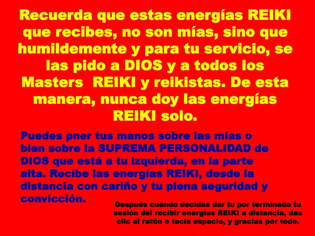 Recuerda que estas energías REIKI que recibes, no son mías, sino que humildemente y para tu servicio, se las pido a DIOS y a todos los Masters REIKI y reikistas. De esta manera, nunca doy las energías REIKI solo.