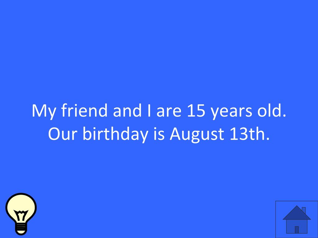 My friend and I are 15 years old. Our birthday is August 13th.