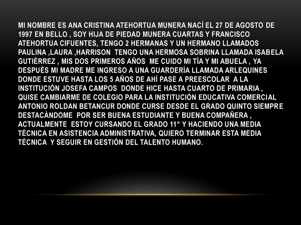 Mi nombre es Ana cristina atehortua munera nací el 27 de agosto de 1997 en bello , soy hija de piedad munera cuartas y francisco atehortua Cifuentes, tengo 2 hermanas y un hermano llamados paulina ,Laura ,Harrison tengo una hermosa sobrina llamada Isabela Gutiérrez , mis dos primeros años me cuido mi tía y mi abuela , ya después mi madre me ingreso a una guardería llamada arlequines donde estuve hasta los 5 años de ahí pase a preescolar a la institución Josefa campos donde hice hasta cuarto de primaria , quise cambiarme de colegio para la institución educativa comercial Antonio roldan Betancur donde curse desde el grado quinto siempre destacándome por ser buena estudiante y buena compañera , actualmente estoy cursando el grado 11° y haciendo una media técnica en asistencia administrativa, quiero terminar esta media técnica y seguir en gestión del talento humano.