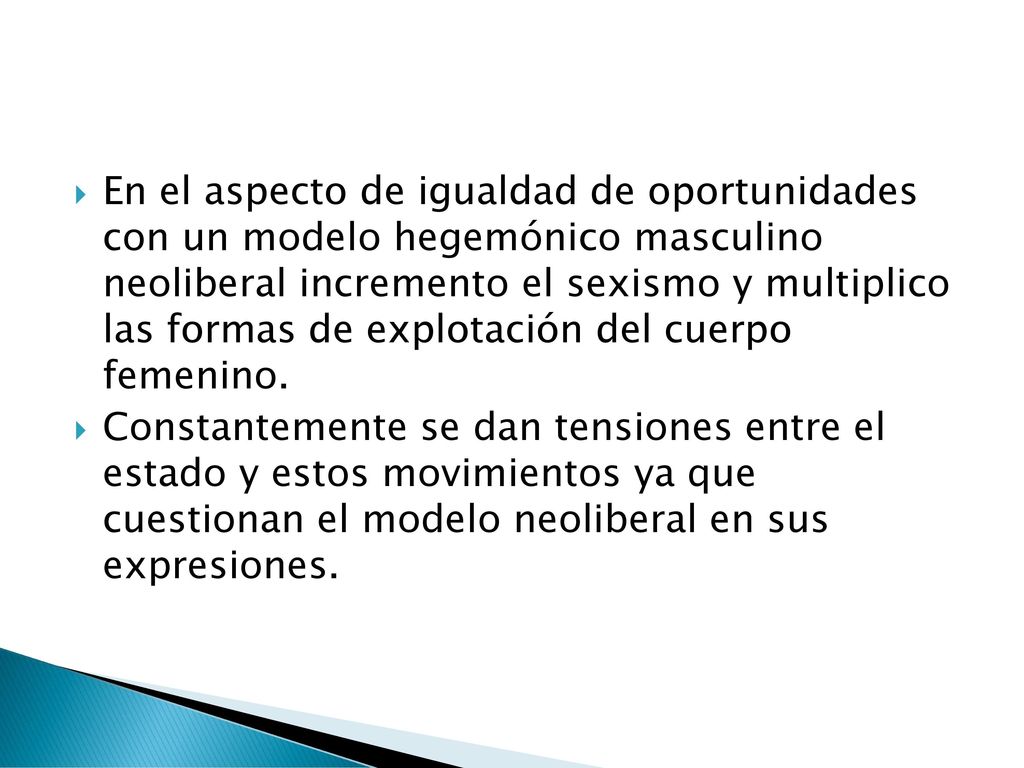 En el aspecto de igualdad de oportunidades con un modelo hegemónico masculino neoliberal incremento el sexismo y multiplico las formas de explotación del cuerpo femenino.