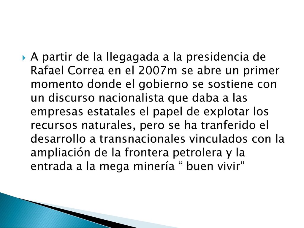 A partir de la llegagada a la presidencia de Rafael Correa en el 2007m se abre un primer momento donde el gobierno se sostiene con un discurso nacionalista que daba a las empresas estatales el papel de explotar los recursos naturales, pero se ha tranferido el desarrollo a transnacionales vinculados con la ampliación de la frontera petrolera y la entrada a la mega minería buen vivir