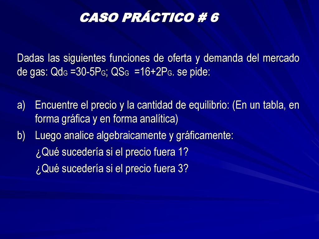 CASO PRÁCTICO # 6 Dadas las siguientes funciones de oferta y demanda del mercado de gas: QdG =30-5PG; QSG =16+2PG. se pide: