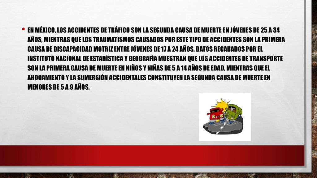 En México, los accidentes de tráfico son la segunda causa de muerte en jóvenes de 25 a 34 años, mientras que los traumatismos causados por este tipo de accidentes son la primera causa de discapacidad motriz entre jóvenes de 17 a 24 años.