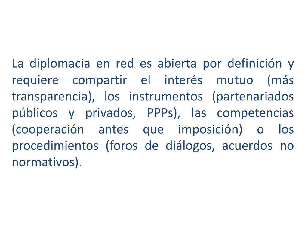 La diplomacia en red es abierta por definición y requiere compartir el interés mutuo (más transparencia), los instrumentos (partenariados públicos y privados, PPPs), las competencias (cooperación antes que imposición) o los procedimientos (foros de diálogos, acuerdos no normativos).