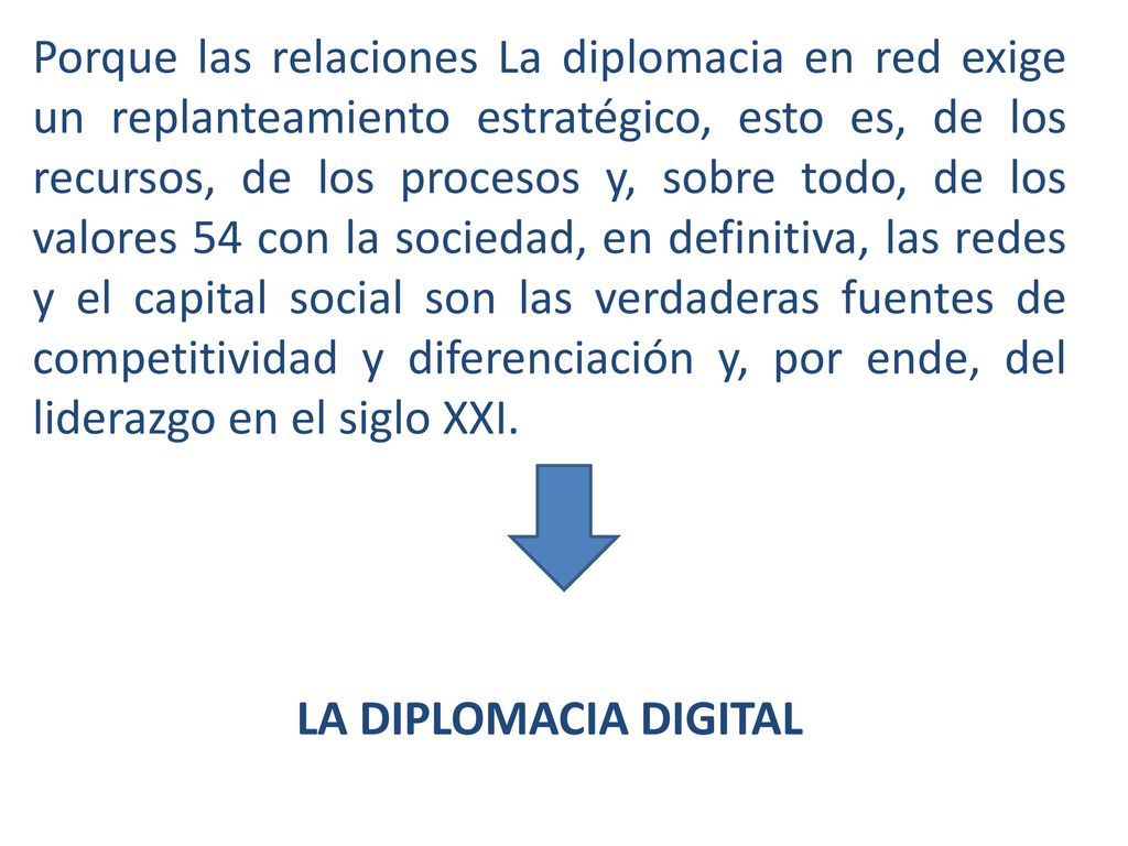 Porque las relaciones La diplomacia en red exige un replanteamiento estratégico, esto es, de los recursos, de los procesos y, sobre todo, de los valores 54 con la sociedad, en definitiva, las redes y el capital social son las verdaderas fuentes de competitividad y diferenciación y, por ende, del liderazgo en el siglo XXI.