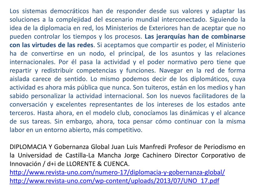 Los sistemas democráticos han de responder desde sus valores y adaptar las soluciones a la complejidad del escenario mundial interconectado. Siguiendo la idea de la diplomacia en red, los Ministerios de Exteriores han de aceptar que no pueden controlar los tiempos y los procesos. Las jerarquías han de combinarse con las virtudes de las redes. Si aceptamos que compartir es poder, el Ministerio ha de convertirse en un nodo, el principal, de los asuntos y las relaciones internacionales. Por él pasa la actividad y el poder normativo pero tiene que repartir y redistribuir competencias y funciones. Navegar en la red de forma aislada carece de sentido. Lo mismo podemos decir de los diplomáticos, cuya actividad es ahora más pública que nunca. Son tuiteros, están en los medios y han sabido personalizar la actividad internacional. Son los nuevos facilitadores de la conversación y excelentes representantes de los intereses de los estados ante terceros. Hasta ahora, en el modelo club, conocíamos las dinámicas y el alcance de sus tareas. Sin embargo, ahora, toca pensar cómo continuar con la misma labor en un entorno abierto, más competitivo.