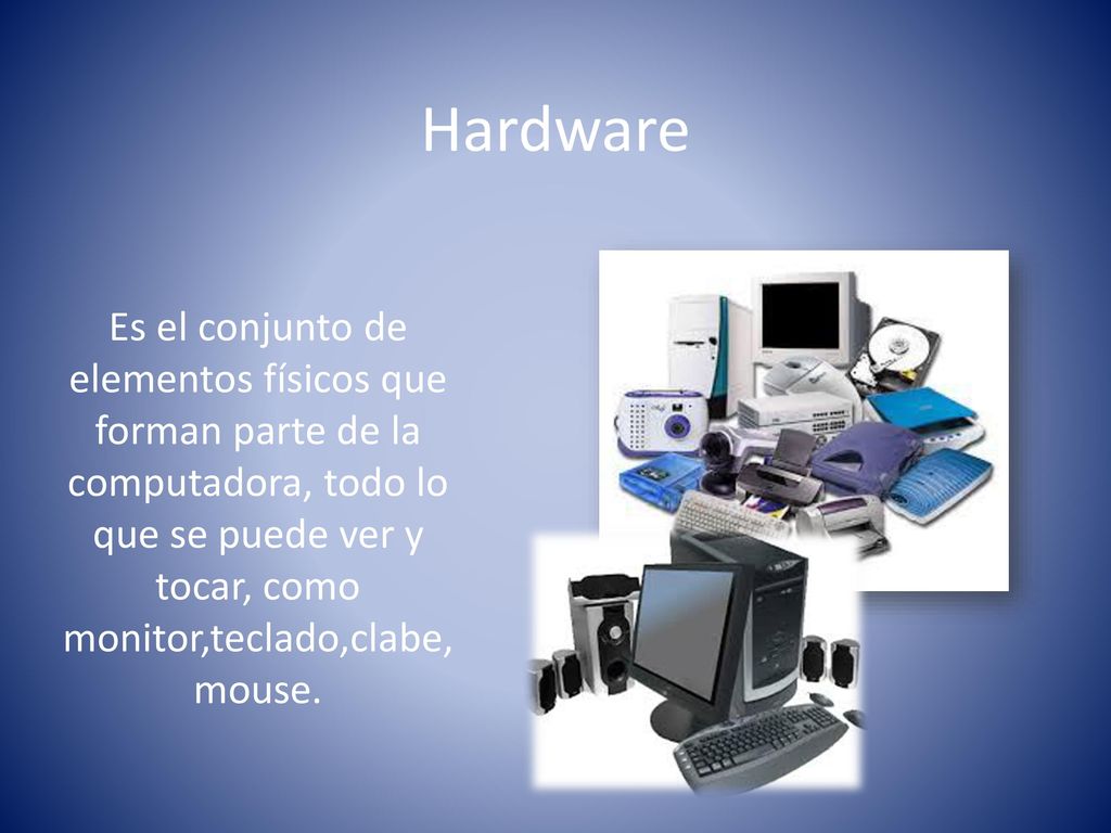 Hardware Es el conjunto de elementos físicos que forman parte de la computadora, todo lo que se puede ver y tocar, como monitor,teclado,clabe,mouse.