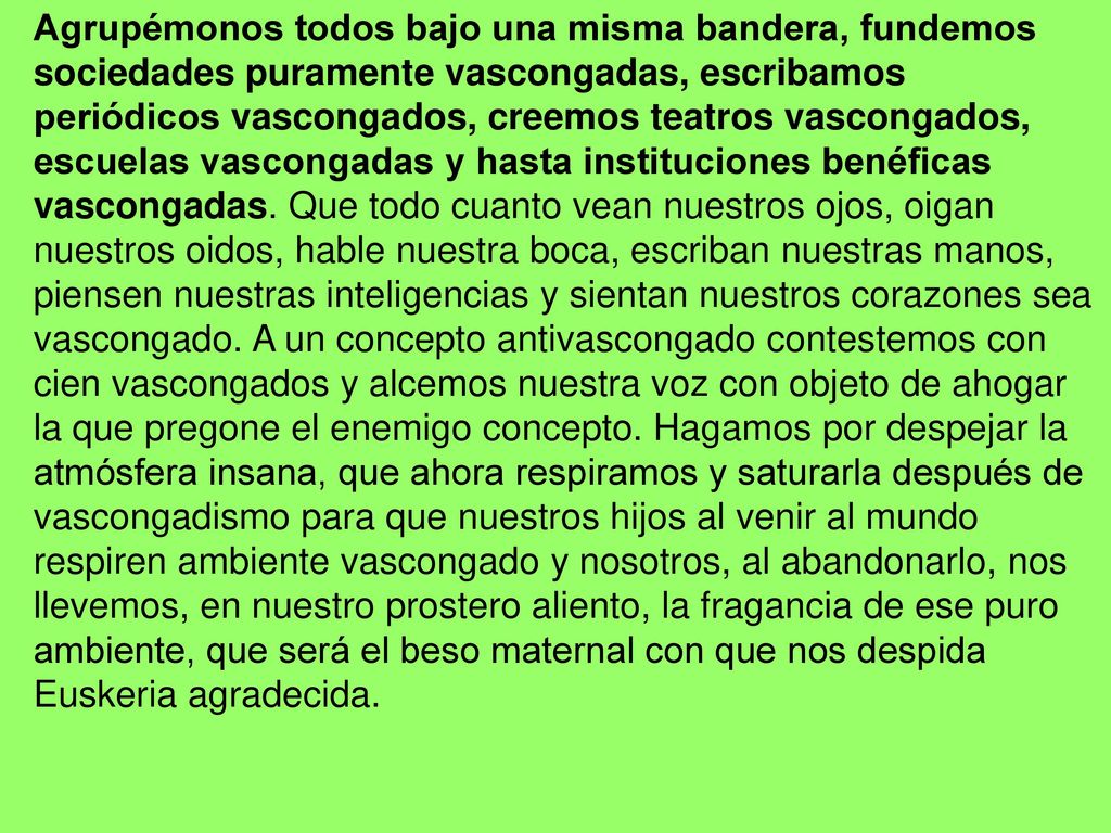 Agrupémonos todos bajo una misma bandera, fundemos sociedades puramente vascongadas, escribamos periódicos vascongados, creemos teatros vascongados, escuelas vascongadas y hasta instituciones benéficas vascongadas.
