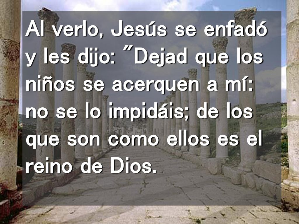 Al verlo, Jesús se enfadó y les dijo: Dejad que los niños se acerquen a mí: no se lo impidáis; de los que son como ellos es el reino de Dios.