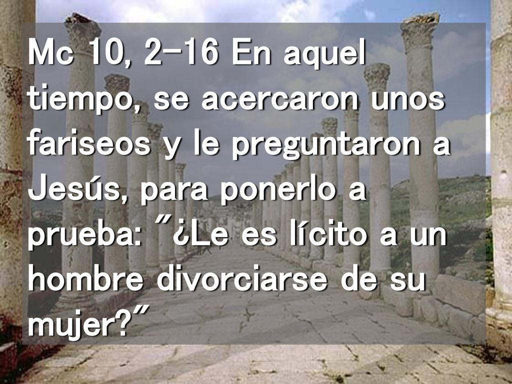 Mc 10, 2-16 En aquel tiempo, se acercaron unos fariseos y le preguntaron a Jesús, para ponerlo a prueba: ¿Le es lícito a un hombre divorciarse de su mujer