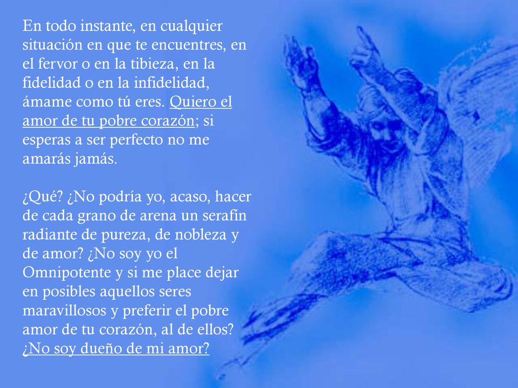 En todo instante, en cualquier situación en que te encuentres, en el fervor o en la tibieza, en la fidelidad o en la infidelidad, ámame como tú eres. Quiero el amor de tu pobre corazón; si esperas a ser perfecto no me amarás jamás.