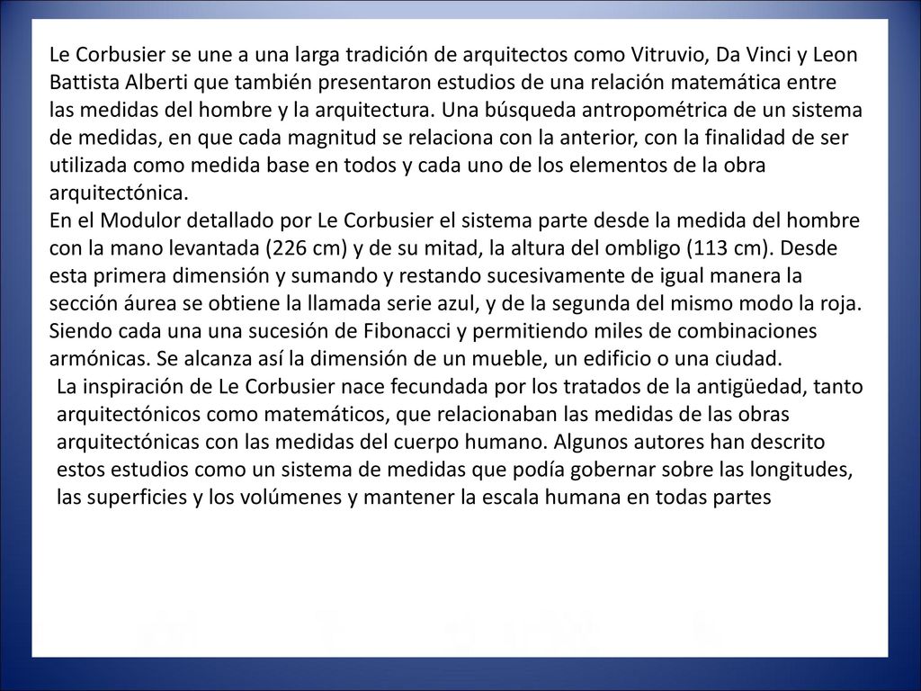 Le Corbusier se une a una larga tradición de arquitectos como Vitruvio, Da Vinci y Leon Battista Alberti que también presentaron estudios de una relación matemática entre las medidas del hombre y la arquitectura. Una búsqueda antropométrica de un sistema de medidas, en que cada magnitud se relaciona con la anterior, con la finalidad de ser utilizada como medida base en todos y cada uno de los elementos de la obra arquitectónica. En el Modulor detallado por Le Corbusier el sistema parte desde la medida del hombre con la mano levantada (226 cm) y de su mitad, la altura del ombligo (113 cm). Desde esta primera dimensión y sumando y restando sucesivamente de igual manera la sección áurea se obtiene la llamada serie azul, y de la segunda del mismo modo la roja. Siendo cada una una sucesión de Fibonacci y permitiendo miles de combinaciones armónicas. Se alcanza así la dimensión de un mueble, un edificio o una ciudad.