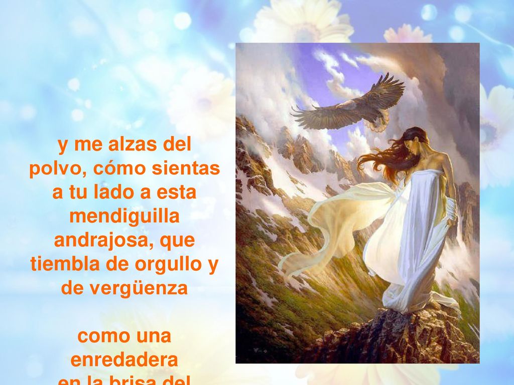 y me alzas del polvo, cómo sientas a tu lado a esta mendiguilla andrajosa, que tiembla de orgullo y de vergüenza