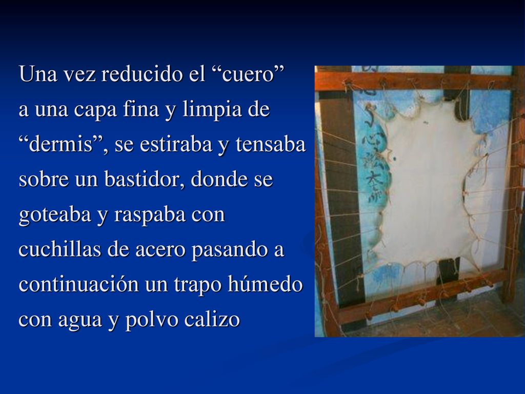 Una vez reducido el cuero a una capa fina y limpia de dermis , se estiraba y tensaba sobre un bastidor, donde se goteaba y raspaba con cuchillas de acero pasando a continuación un trapo húmedo con agua y polvo calizo