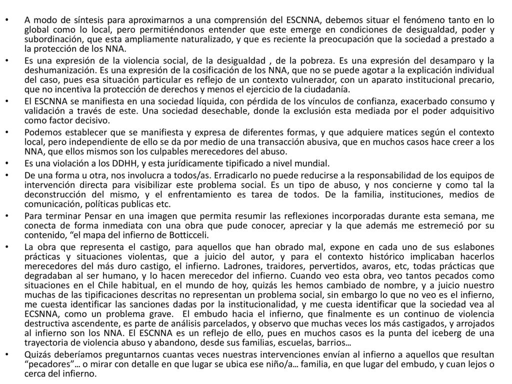 A modo de síntesis para aproximarnos a una comprensión del ESCNNA, debemos situar el fenómeno tanto en lo global como lo local, pero permitiéndonos entender que este emerge en condiciones de desigualdad, poder y subordinación, que esta ampliamente naturalizado, y que es reciente la preocupación que la sociedad a prestado a la protección de los NNA.