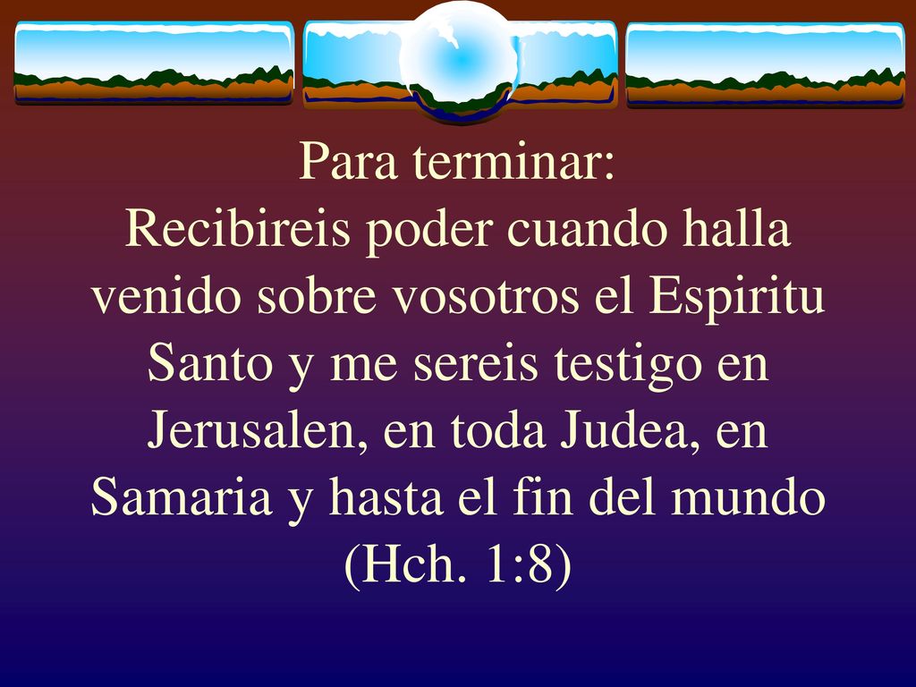 Para terminar: Recibireis poder cuando halla venido sobre vosotros el Espiritu Santo y me sereis testigo en Jerusalen, en toda Judea, en Samaria y hasta el fin del mundo (Hch.