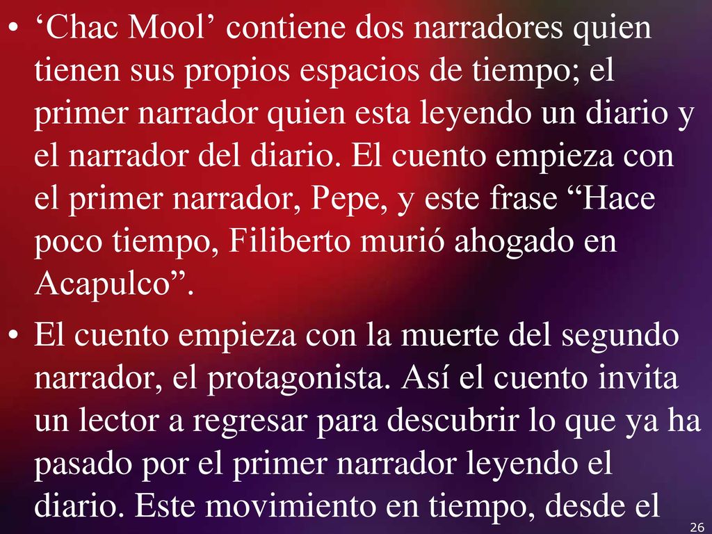 ‘Chac Mool’ contiene dos narradores quien tienen sus propios espacios de tiempo; el primer narrador quien esta leyendo un diario y el narrador del diario. El cuento empieza con el primer narrador, Pepe, y este frase Hace poco tiempo, Filiberto murió ahogado en Acapulco .