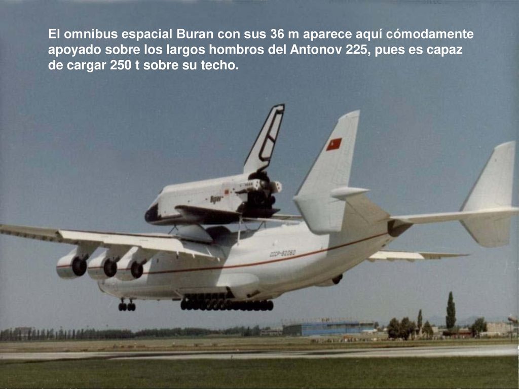 El omnibus espacial Buran con sus 36 m aparece aquí cómodamente apoyado sobre los largos hombros del Antonov 225, pues es capaz de cargar 250 t sobre su techo.