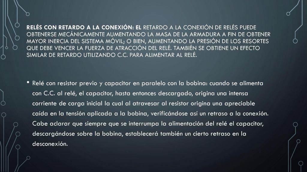 Relés con retardo a la conexión: El retardo a la conexión de relés puede obtenerse mecánicamente aumentando la masa de la armadura a fin de obtener mayor inercia del sistema móvil; o bien, aumentando la presión de los resortes que debe vencer la fuerza de atracción del relé. También se obtiene un efecto similar de retardo utilizando C.C. para alimentar al relé.