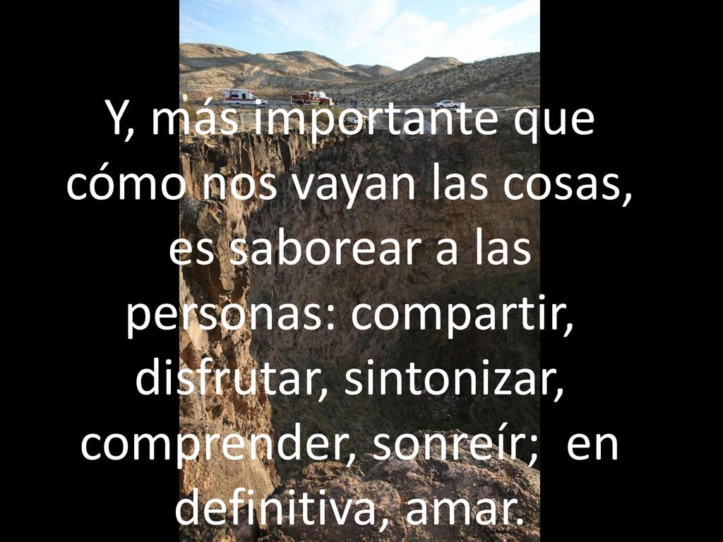 Y, más importante que cómo nos vayan las cosas, es saborear a las personas: compartir, disfrutar, sintonizar, comprender, sonreír; en definitiva, amar.