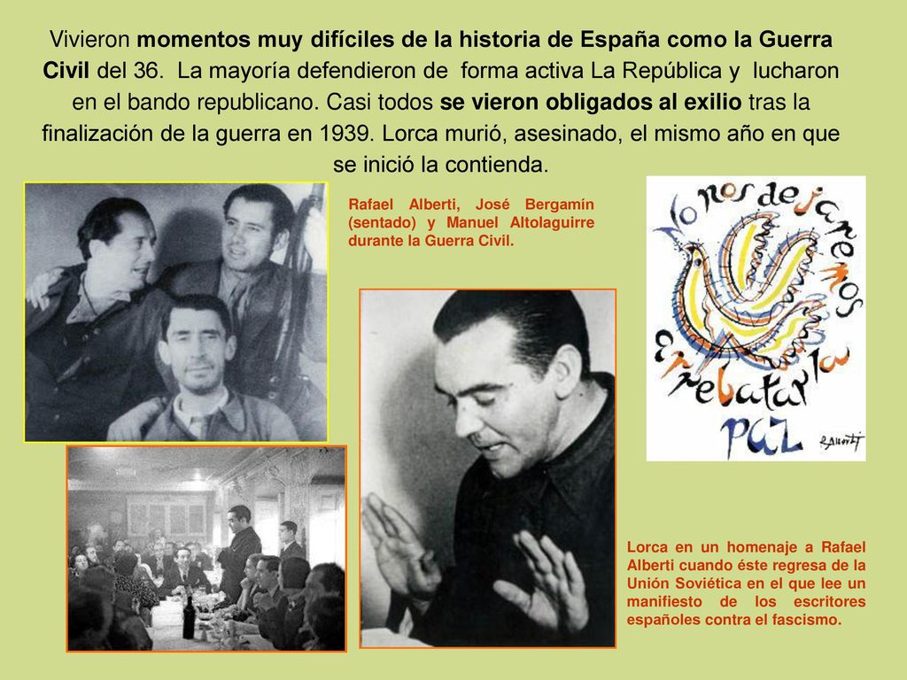 Vivieron momentos muy difíciles de la historia de España como la Guerra Civil del 36. La mayoría defendieron de forma activa La República y lucharon en el bando republicano. Casi todos se vieron obligados al exilio tras la finalización de la guerra en Lorca murió, asesinado, el mismo año en que se inició la contienda.