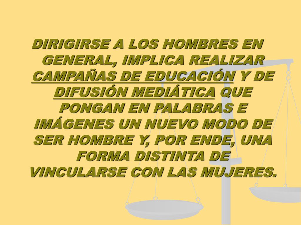 DIRIGIRSE A LOS HOMBRES EN GENERAL, IMPLICA REALIZAR CAMPAÑAS DE EDUCACIÓN Y DE DIFUSIÓN MEDIÁTICA QUE PONGAN EN PALABRAS E IMÁGENES UN NUEVO MODO DE SER HOMBRE Y, POR ENDE, UNA FORMA DISTINTA DE VINCULARSE CON LAS MUJERES.