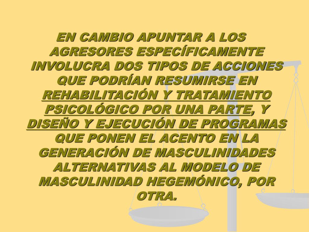 EN CAMBIO APUNTAR A LOS AGRESORES ESPECÍFICAMENTE INVOLUCRA DOS TIPOS DE ACCIONES QUE PODRÍAN RESUMIRSE EN REHABILITACIÓN Y TRATAMIENTO PSICOLÓGICO POR UNA PARTE, Y DISEÑO Y EJECUCIÓN DE PROGRAMAS QUE PONEN EL ACENTO EN LA GENERACIÓN DE MASCULINIDADES ALTERNATIVAS AL MODELO DE MASCULINIDAD HEGEMÓNICO, POR OTRA.