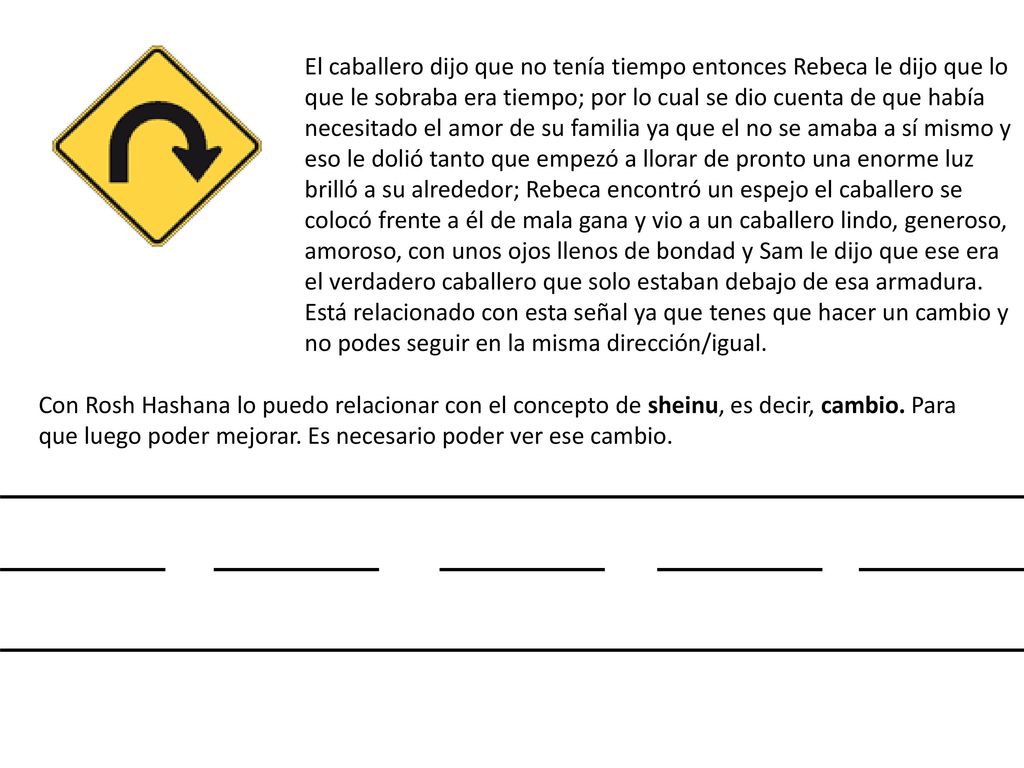 El caballero dijo que no tenía tiempo entonces Rebeca le dijo que lo que le sobraba era tiempo; por lo cual se dio cuenta de que había necesitado el amor de su familia ya que el no se amaba a sí mismo y eso le dolió tanto que empezó a llorar de pronto una enorme luz brilló a su alrededor; Rebeca encontró un espejo el caballero se colocó frente a él de mala gana y vio a un caballero lindo, generoso, amoroso, con unos ojos llenos de bondad y Sam le dijo que ese era el verdadero caballero que solo estaban debajo de esa armadura. Está relacionado con esta señal ya que tenes que hacer un cambio y no podes seguir en la misma dirección/igual.